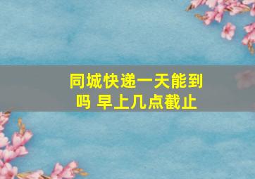 同城快递一天能到吗 早上几点截止